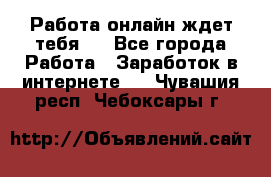 Работа онлайн ждет тебя!  - Все города Работа » Заработок в интернете   . Чувашия респ.,Чебоксары г.